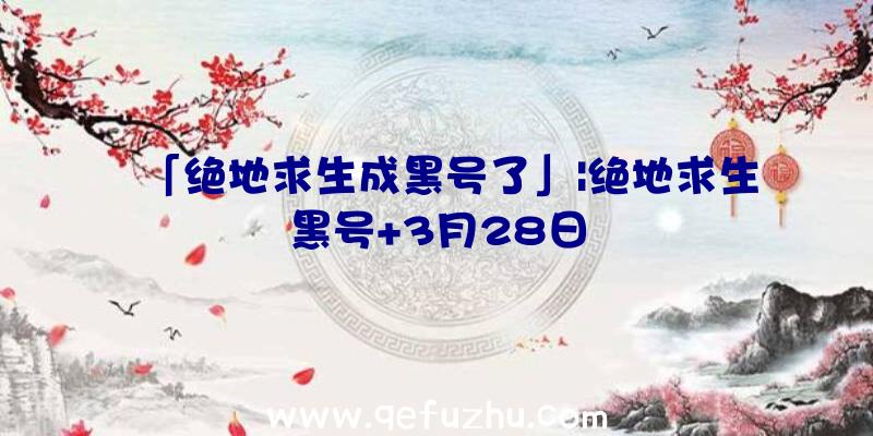 「绝地求生成黑号了」|绝地求生黑号+3月28日